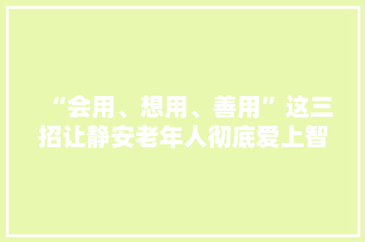 “会用、想用、善用”这三招让静安老年人彻底爱上智好手机！