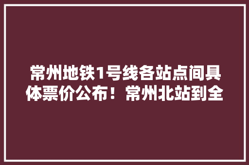常州地铁1号线各站点间具体票价公布！常州北站到全球港站2元……
