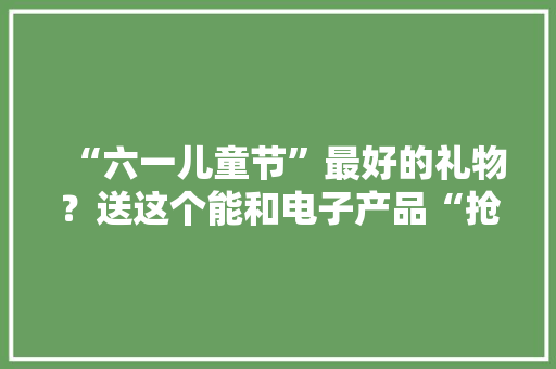 “六一儿童节”最好的礼物？送这个能和电子产品“抢赢”孩子