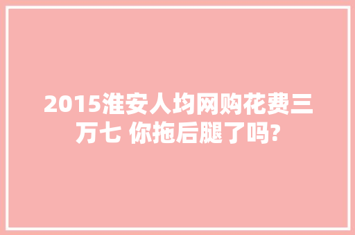 2015淮安人均网购花费三万七 你拖后腿了吗? 2015淮安人均网购花费三万七 你拖后腿了吗? 互联通信