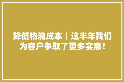 降低物流成本│这半年我们为客户争取了更多实惠！