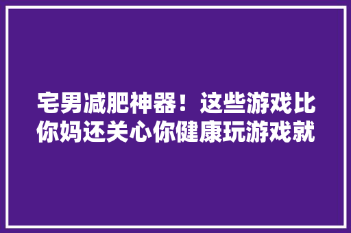 宅男减肥神器！这些游戏比你妈还关心你健康玩游戏就能减肥20斤