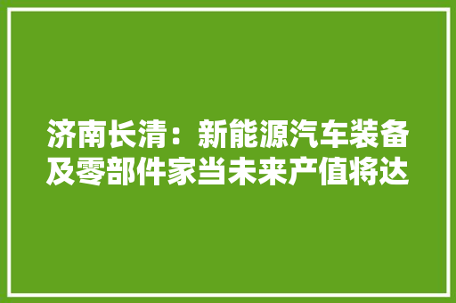 济南长清：新能源汽车装备及零部件家当未来产值将达300亿元