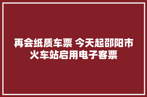 再会纸质车票 今天起邵阳市火车站启用电子客票