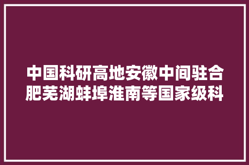 中国科研高地安徽中间驻合肥芜湖蚌埠淮南等国家级科研院所多强