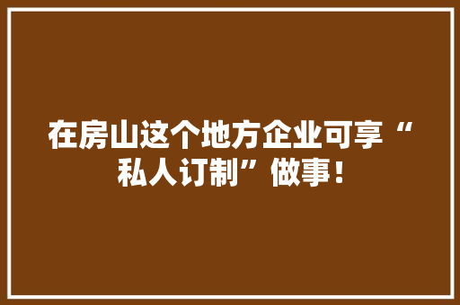 在房山这个地方企业可享“私人订制”做事！ 在房山这个地方企业可享“私人订制”做事！ 人工智能
