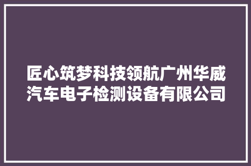 匠心筑梦科技领航广州华威汽车电子检测设备有限公司引领未来 匠心筑梦科技领航广州华威汽车电子检测设备有限公司引领未来 互联通信
