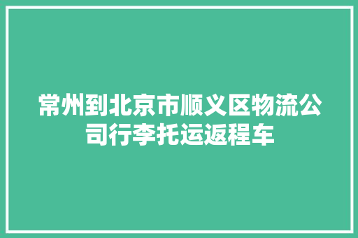 常州到北京市顺义区物流公司行李托运返程车