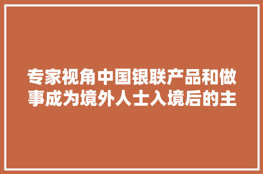 专家视角中国银联产品和做事成为境外人士入境后的主流选择