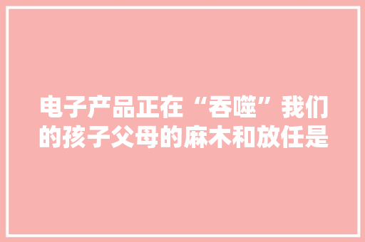 电子产品正在“吞噬”我们的孩子父母的麻木和放任是帮凶
