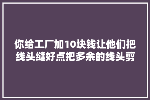 你给工厂加10块钱让他们把线头缝好点把多余的线头剪掉落...