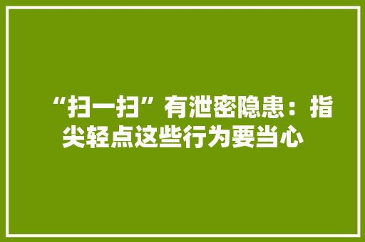 “扫一扫”有泄密隐患：指尖轻点这些行为要当心