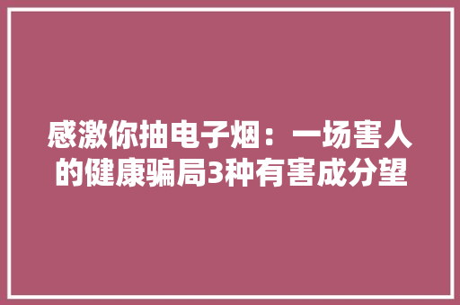 感激你抽电子烟：一场害人的健康骗局3种有害成分望周知