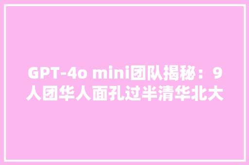 GPT-4o mini团队揭秘：9人团华人面孔过半清华北大年夜同济校友在列