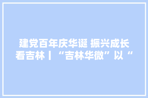 建党百年庆华诞 振兴成长看吉林丨“吉林华微”以“中国芯”打造吉林高科技企业新样本