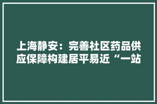 上海静安：完善社区药品供应保障构建居平易近“一站式”配药收集