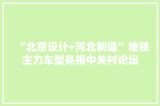 “北京设计+河北制造”地铁主力车型亮相中关村论坛