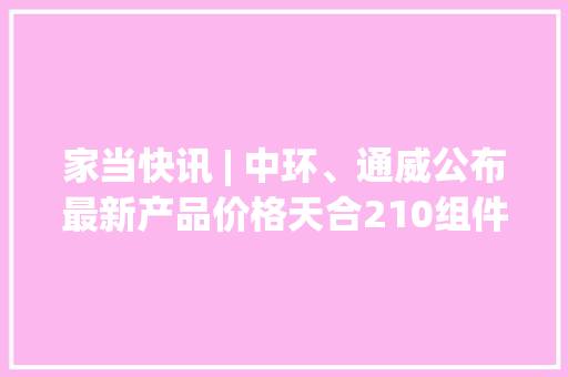 家当快讯 | 中环、通威公布最新产品价格天合210组件窗口效率均达到23.03%... 家当快讯 | 中环、通威公布最新产品价格天合210组件窗口效率均达到23.03%... 互联通信