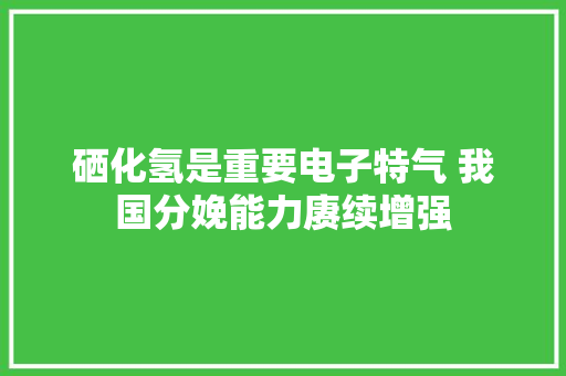 硒化氢是重要电子特气 我国分娩能力赓续增强