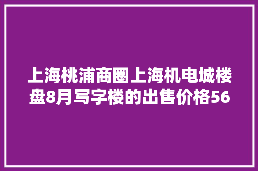 上海桃浦商圈上海机电城楼盘8月写字楼的出售价格56852元/㎡