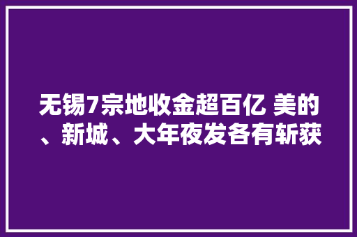 无锡7宗地收金超百亿 美的、新城、大年夜发各有斩获