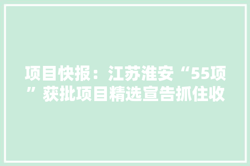项目快报：江苏淮安“55项”获批项目精选宣告抓住收成商机