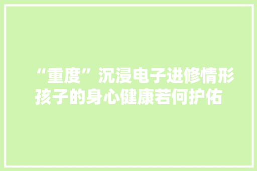 “重度”沉浸电子进修情形孩子的身心健康若何护佑
