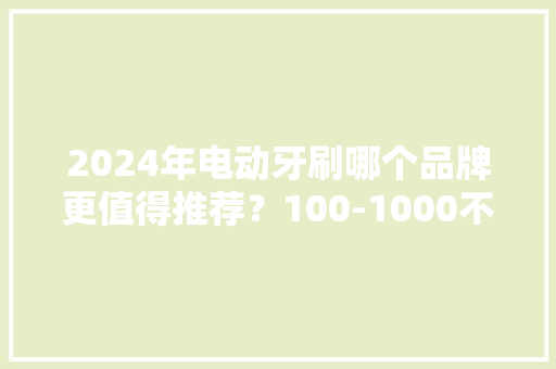 2024年电动牙刷哪个品牌更值得推荐？100-1000不合价位该怎么选？