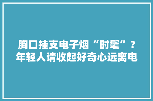 胸口挂支电子烟“时髦”？年轻人请收起好奇心远离电子烟