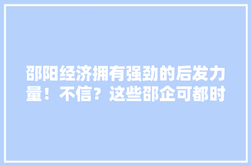 邵阳经济拥有强劲的后发力量！不信？这些邵企可都时刻准备着上市了