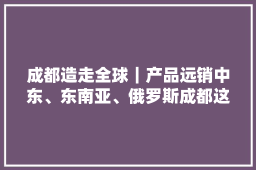 成都造走全球｜产品远销中东、东南亚、俄罗斯成都这家车企三成整车出口