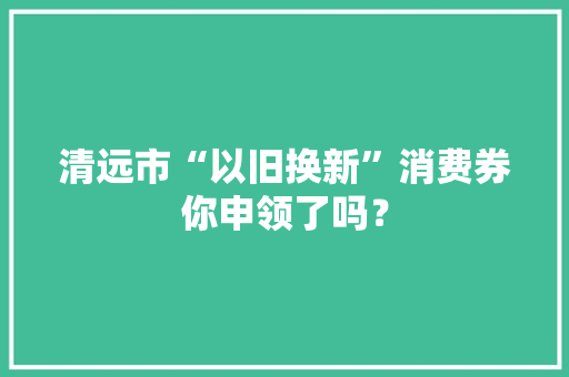 清远市“以旧换新”消费券你申领了吗？