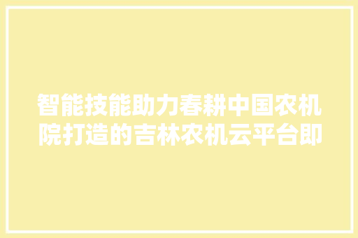 智能技能助力春耕中国农机院打造的吉林农机云平台即将进级上线