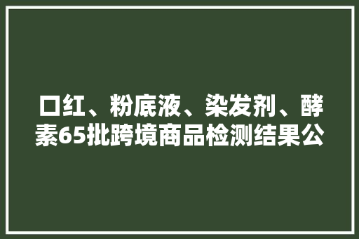 口红、粉底液、染发剂、酵素65批跨境商品检测结果公布