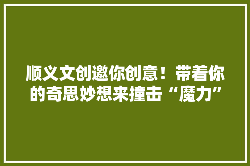 顺义文创邀你创意！带着你的奇思妙想来撞击“魔力”顺义~