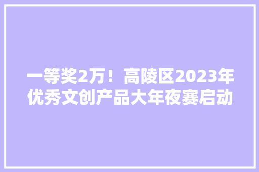 一等奖2万！高陵区2023年优秀文创产品大年夜赛启动
