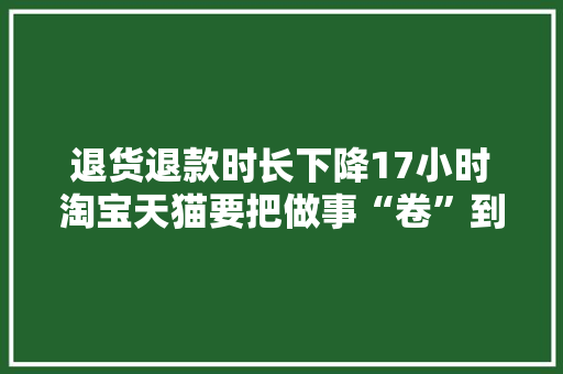 退货退款时长下降17小时淘宝天猫要把做事“卷”到底