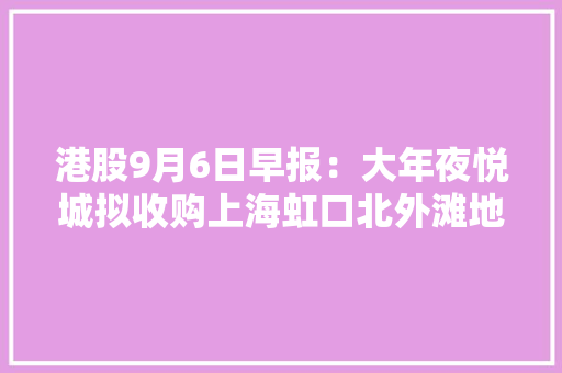 港股9月6日早报：大年夜悦城拟收购上海虹口北外滩地块项目股权 协和新能源8月发电量增长超两成