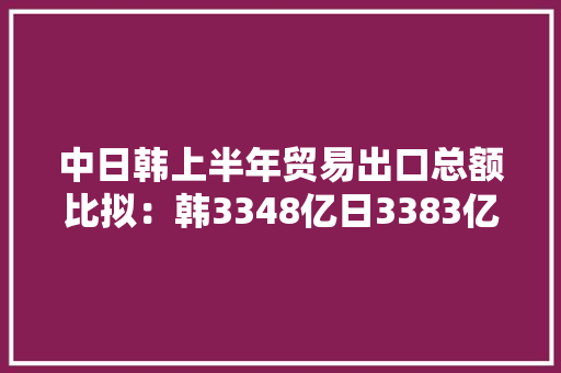 中日韩上半年贸易出口总额比拟：韩3348亿日3383亿中国若干？