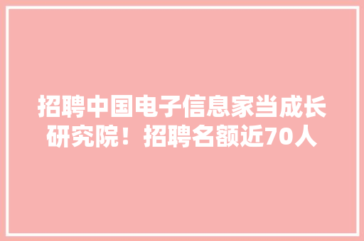 招聘中国电子信息家当成长研究院！招聘名额近70人！