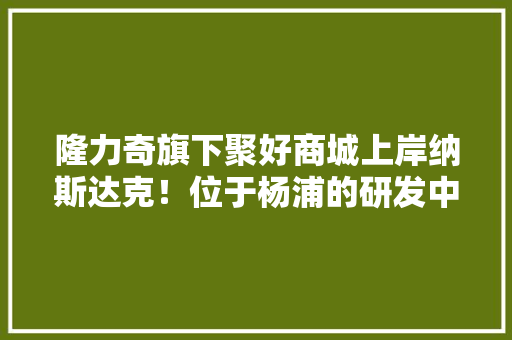 隆力奇旗下聚好商城上岸纳斯达克！位于杨浦的研发中央6月投入运用