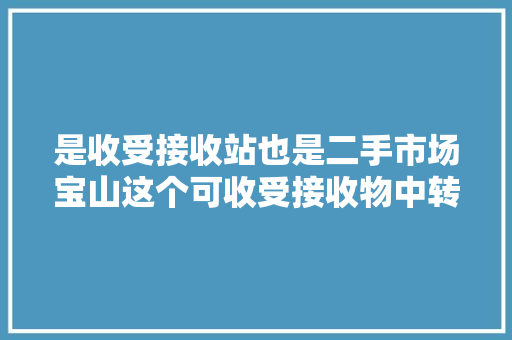是收受接收站也是二手市场宝山这个可收受接收物中转站让闲置物品转起来市平易近还可以物换物 是收受接收站也是二手市场宝山这个可收受接收物中转站让闲置物品转起来市平易近还可以物换物 智能家居