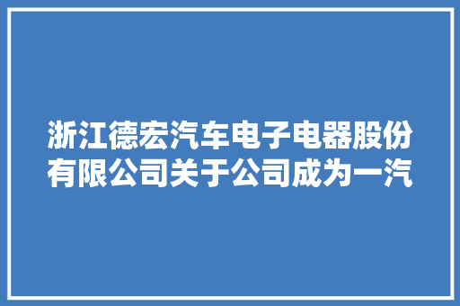 浙江德宏汽车电子电器股份有限公司关于公司成为一汽吉林供货商的进展通知书记 浙江德宏汽车电子电器股份有限公司关于公司成为一汽吉林供货商的进展通知书记 互联通信