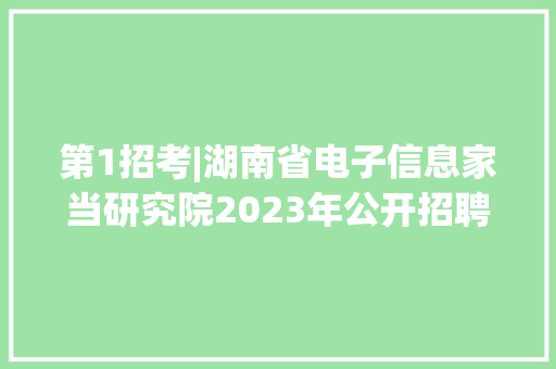第1招考|湖南省电子信息家当研究院2023年公开招聘通知书记