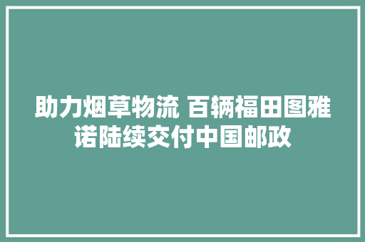 助力烟草物流 百辆福田图雅诺陆续交付中国邮政