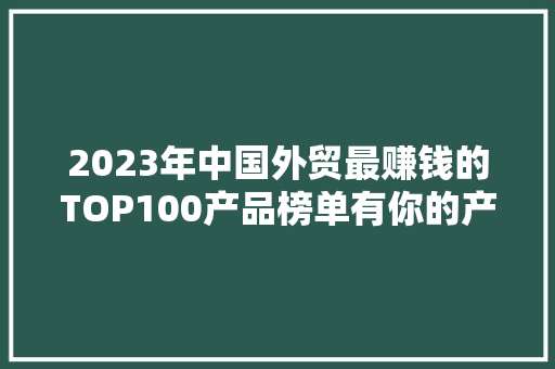 2023年中国外贸最赚钱的TOP100产品榜单有你的产品吗？