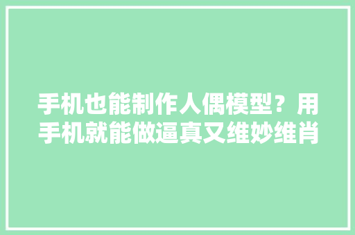手机也能制作人偶模型？用手机就能做逼真又维妙维肖