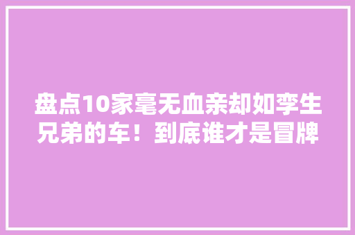 盘点10家毫无血亲却如孪生兄弟的车！到底谁才是冒牌货！