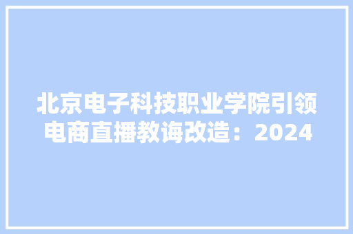 北京电子科技职业学院引领电商直播教诲改造：2024年发卖额破1.27万亿直播场次超1.1亿行业人才大年夜缺口得缓解