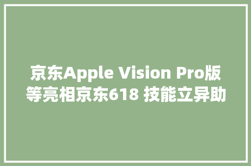 京东Apple Vision Pro版等亮相京东618 技能立异助推“又便宜又好”